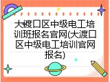 大渡口区中级电工培训班报名官网(大渡口区中级电工培训官网报名)