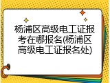 杨浦区高级电工证报考在哪报名(杨浦区高级电工证报名处)