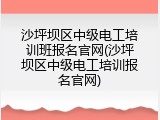 沙坪坝区中级电工培训班报名官网(沙坪坝区中级电工培训报名官网)