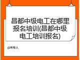 昌都中级电工在哪里报名培训(昌都中级电工培训报名)