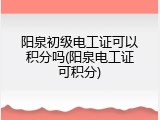 阳泉初级电工证可以积分吗(阳泉电工证可积分)
