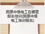 固原中级电工在哪里报名培训(固原中级电工培训报名)