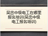 吴忠中级电工在哪里报名培训(吴忠中级电工报名培训)