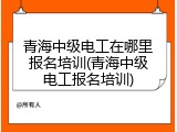 青海中级电工在哪里报名培训(青海中级电工报名培训)