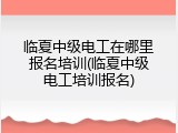 临夏中级电工在哪里报名培训(临夏中级电工培训报名)