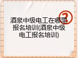 酒泉中级电工在哪里报名培训(酒泉中级电工报名培训)