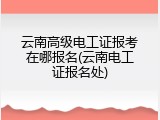云南高级电工证报考在哪报名(云南电工证报名处)