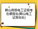 鞍山高级电工证报考在哪报名(鞍山电工证报名处)