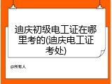 迪庆初级电工证在哪里考的(迪庆电工证考处)