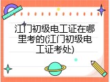 江门初级电工证在哪里考的(江门初级电工证考处)