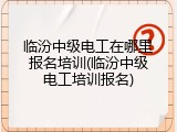 临汾中级电工在哪里报名培训(临汾中级电工培训报名)