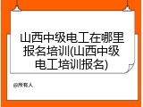 山西中级电工在哪里报名培训(山西中级电工培训报名)