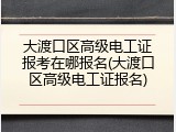 大渡口区高级电工证报考在哪报名(大渡口区高级电工证报名)