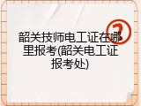 韶关技师电工证在哪里报考(韶关电工证报考处)