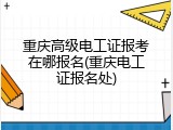 重庆高级电工证报考在哪报名(重庆电工证报名处)