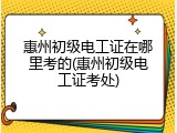 惠州初级电工证在哪里考的(惠州初级电工证考处)