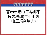 晋中中级电工在哪里报名培训(晋中中级电工报名培训)