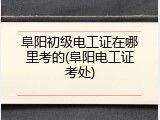 阜阳初级电工证在哪里考的(阜阳电工证考处)