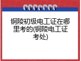 铜陵初级电工证在哪里考的(铜陵电工证考处)