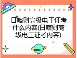 日喀则高级电工证考什么内容(日喀则高级电工证考内容)