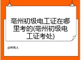 亳州初级电工证在哪里考的(亳州初级电工证考处)