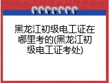黑龙江初级电工证在哪里考的(黑龙江初级电工证考处)