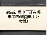 鹤岗初级电工证在哪里考的(鹤岗电工证考处)