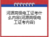 河源高级电工证考什么内容(河源高级电工证考内容)