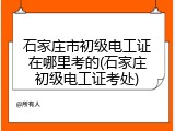 石家庄市初级电工证在哪里考的(石家庄初级电工证考处)