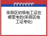荣昌区初级电工证在哪里考的(荣昌区电工证考处)