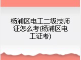 杨浦区电工二级技师证怎么考(杨浦区电工证考)
