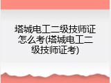 塔城电工二级技师证怎么考(塔城电工二级技师证考)