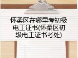 怀柔区在哪里考初级电工证书(怀柔区初级电工证书考处)