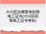 大兴区在哪里考初级电工证书(大兴区初级电工证书考处)