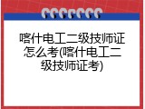 喀什电工二级技师证怎么考(喀什电工二级技师证考)