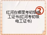 红河在哪里考初级电工证书(红河考初级电工证书)