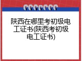 陕西在哪里考初级电工证书(陕西考初级电工证书)