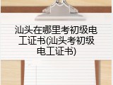 汕头在哪里考初级电工证书(汕头考初级电工证书)