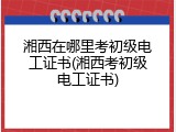湘西在哪里考初级电工证书(湘西考初级电工证书)