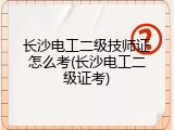 长沙电工二级技师证怎么考(长沙电工二级证考)