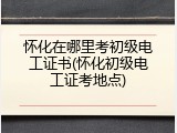 怀化在哪里考初级电工证书(怀化初级电工证考地点)