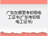 广东在哪里考初级电工证书(广东考初级电工证书)