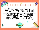 平谷区考高级电工证在哪里报名(平谷区考高级电工证报名)