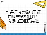 牡丹江考高级电工证在哪里报名(牡丹江高级电工证报名处)