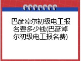 巴彦淖尔初级电工报名费多少钱(巴彦淖尔初级电工报名费)