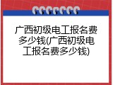 广西初级电工报名费多少钱(广西初级电工报名费多少钱)