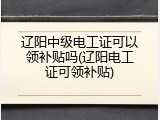 辽阳中级电工证可以领补贴吗(辽阳电工证可领补贴)