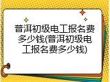 普洱初级电工报名费多少钱(普洱初级电工报名费多少钱)