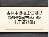 吉林中级电工证可以领补贴吗(吉林中级电工证补贴)
