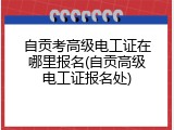 自贡考高级电工证在哪里报名(自贡高级电工证报名处)